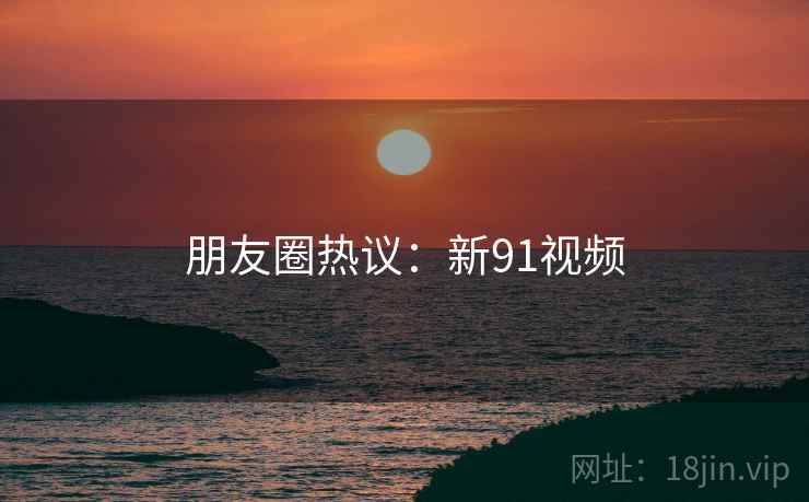 朋友圈热议:新91视频  第2张 朋友圈热议:新91视频  第2张