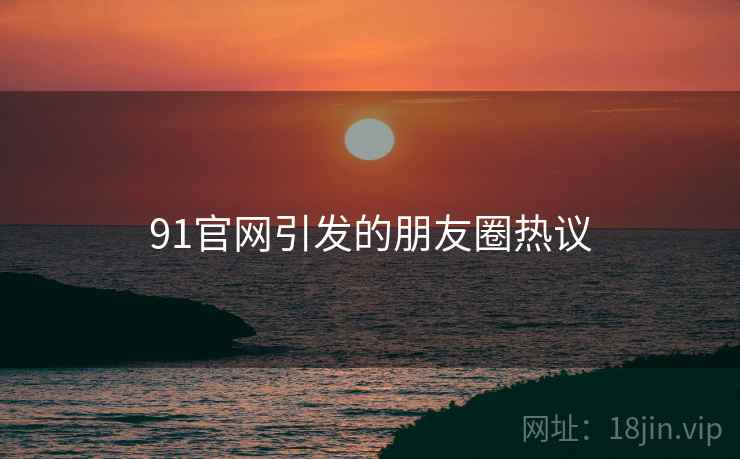 91官网引发的朋友圈热议  第1张 91官网引发的朋友圈热议  第1张