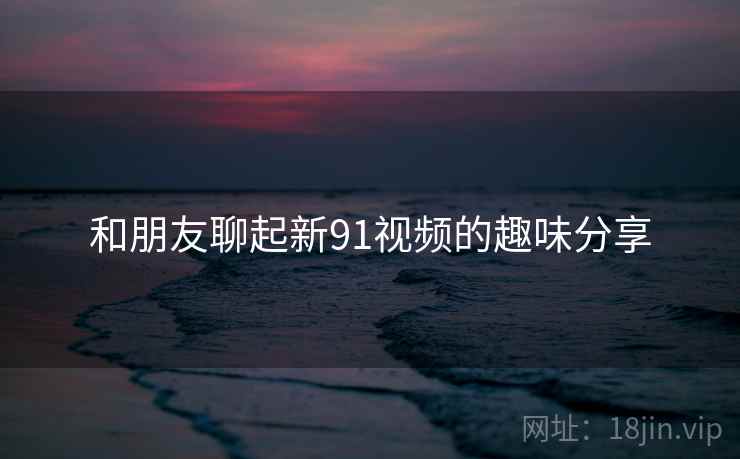 和朋友聊起新91视频的趣味分享  第1张 和朋友聊起新91视频的趣味分享  第1张